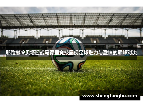 耶路撒冷贝塔迎战马德里竞技展现足球魅力与激情的巅峰对决